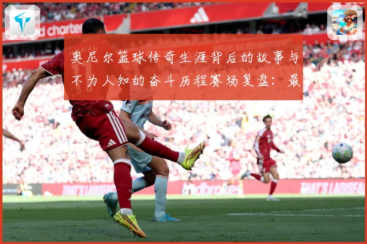 奥尼尔篮球传奇生涯背后的故事与不为人知的奋斗历程赛场复盘：最新赛事动态与深度分析