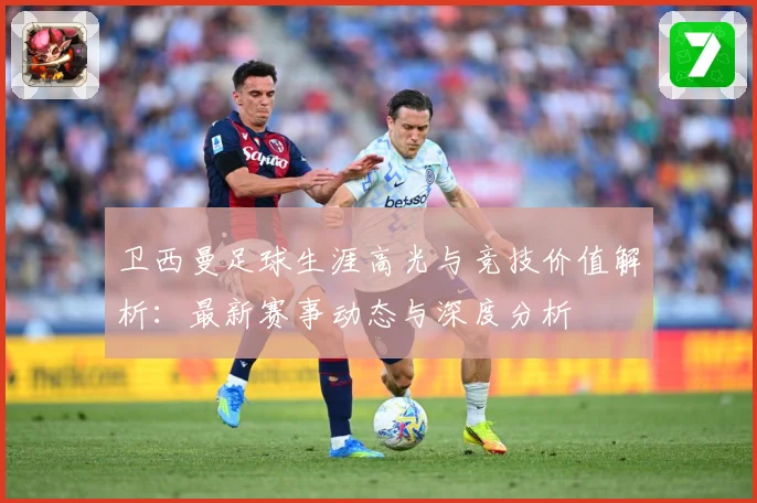 卫西曼足球生涯高光与竞技价值解析：最新赛事动态与深度分析