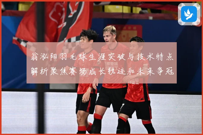 翁泓阳羽毛球生涯突破与技术特点解析聚焦赛场成长轨迹和未来争冠前景：最新赛事动态与深度分析