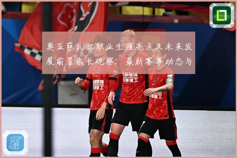 奥亚萨瓦尔职业生涯亮点及未来发展前景成长观察：最新赛事动态与深度分析