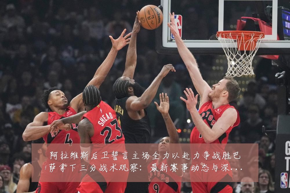 阿拉维斯后卫誓言主场全力以赴力争战胜巴萨拿下三分战术观察:最新赛事动态与深度分析